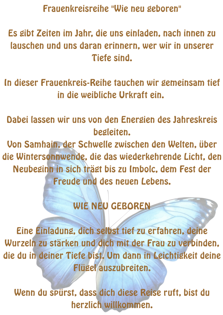 Frauenkreis "Wie neu geboren"
Weibliche Urkraft, erinnern, spüren, stärken und verbinden.